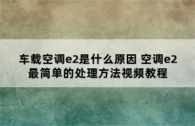 车载空调e2是什么原因 空调e2最简单的处理方法视频教程